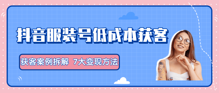 服装抖音号+获客的案例拆解，13种低成本获客方式，7大变现方法，直接上干货！-福喜网创