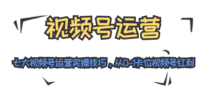 视频号运营：七大视频号运营实操技巧，从0-1卡位视频号红利-福喜网创