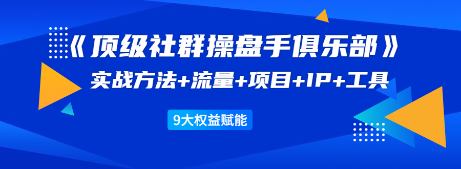 《顶级社群操盘手俱乐部》实战方法+流量+项目+IP+工具 9大权益赋能-福喜网创