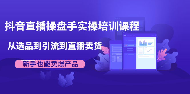 抖音直播操盘手实操培训课程：从选品到引流到直播卖货，新手也能卖爆产品-福喜网创