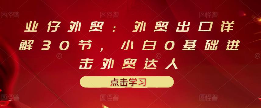 业仔外贸：外贸出口详解30节，小白0基础进击外贸达人 价值666元-福喜网创