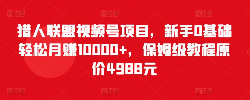 猎人联盟视频号项目，新手0基础轻松月赚10000+，保姆级教程原价4988元-福喜网创