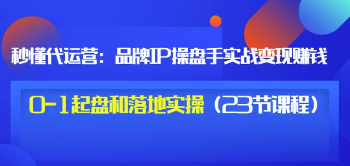 秒懂代运营：品牌IP操盘手实战赚钱，0-1起盘和落地实操（23节课程）价值199-福喜网创