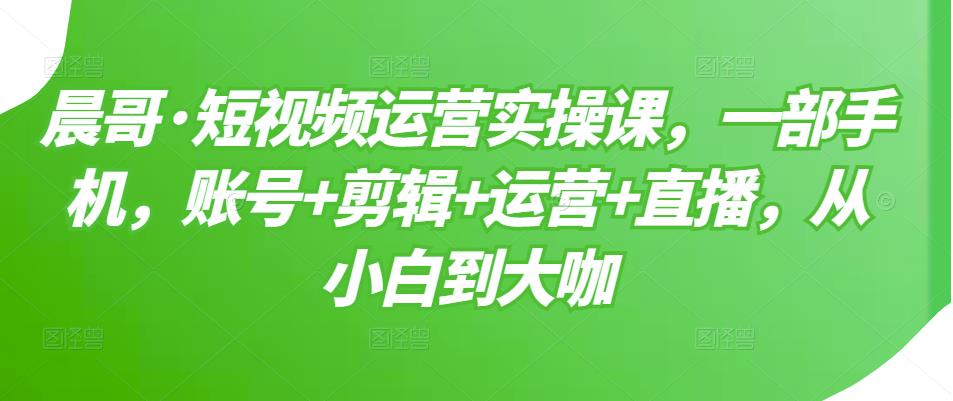 晨哥·短视频运营实操课，一部手机，账号+剪辑+运营+直播，从小白到大咖-福喜网创