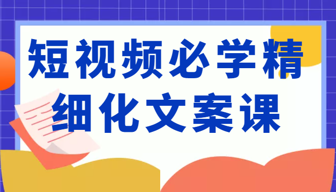 短视频必学精细化文案课，提升你的内容创作能力、升级迭代能力和变现力（价值333元）-福喜网创