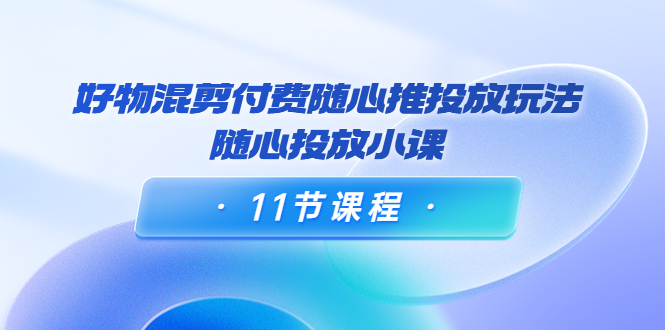 好物混剪付费随心推投放玩法，随心投放小课（11节课程）-福喜网创