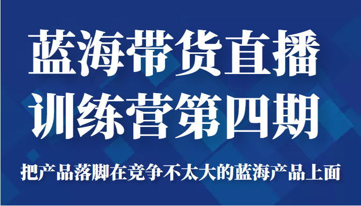 蓝海带货直播训练营第四期，把产品落脚在竞争不太大的蓝海产品上面（价值4980元）-福喜网创