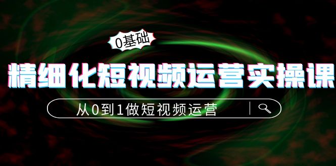 精细化短视频运营实操课，从0到1做短视频运营：算法篇+定位篇+内容篇-福喜网创