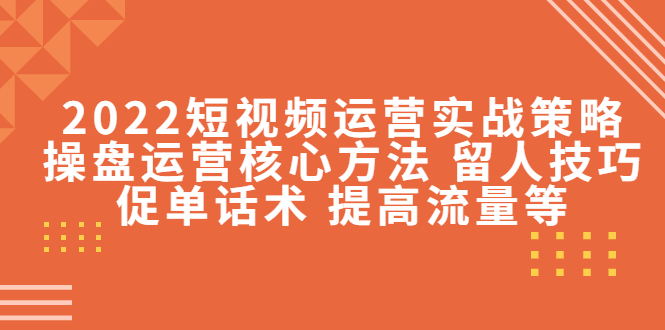 2022短视频运营实战策略：操盘运营核心方法 留人技巧促单话术 提高流量等-福喜网创