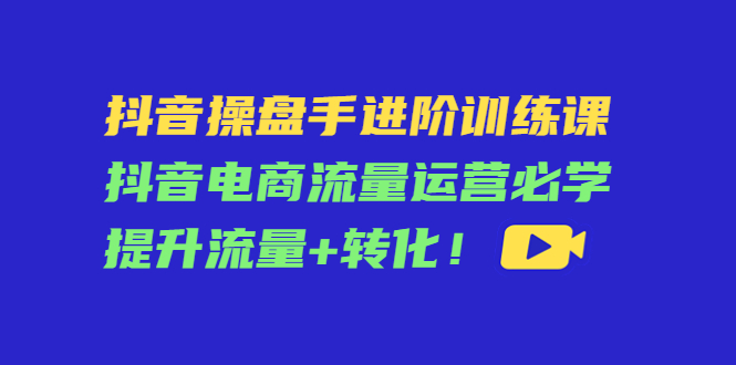 抖音操盘手进阶训练课：抖音电商流量运营必学，提升流量+转化-福喜网创