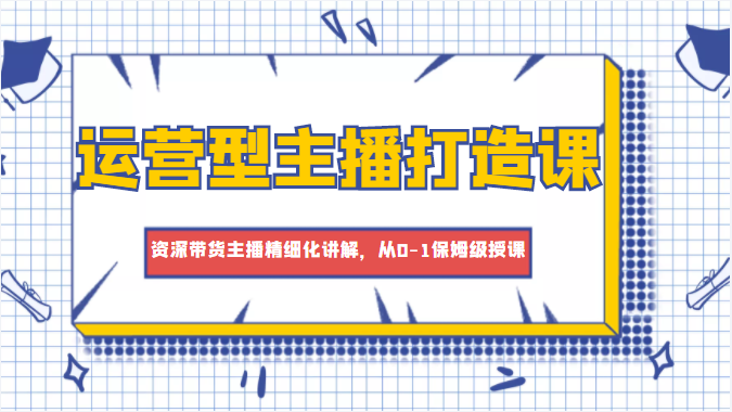 运营型主播打造课，资深带货主播精细化讲解，从0-1保姆级授课-福喜网创