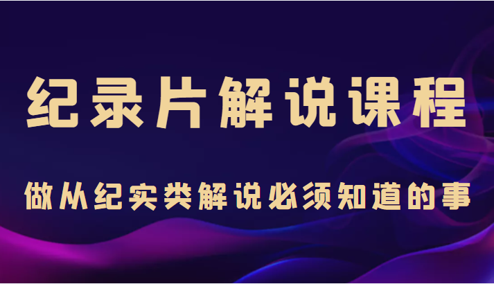 纪录片解说课程，做从纪实类解说必须知道的事（价值499元）-福喜网创