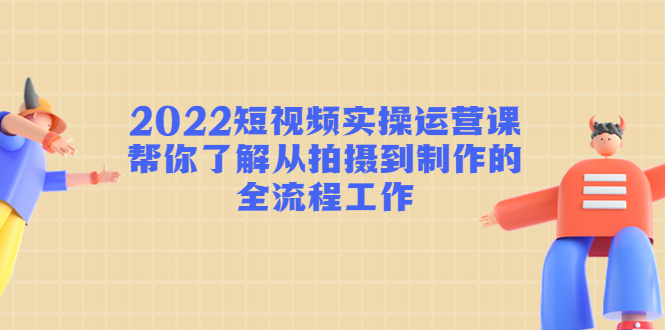 2022短视频实操运营课：帮你了解从拍摄到制作的全流程工作-福喜网创