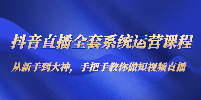 抖音直播全套系统运营课程：从新手到大神，手把手教你做直播短视频-福喜网创