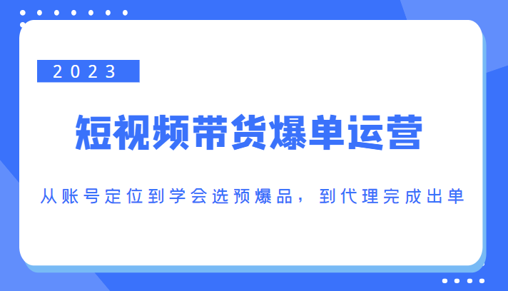 2023短视频带货爆单运营，从账号定位到学会选预爆品，到代理完成出单（价值1250元）-福喜网创