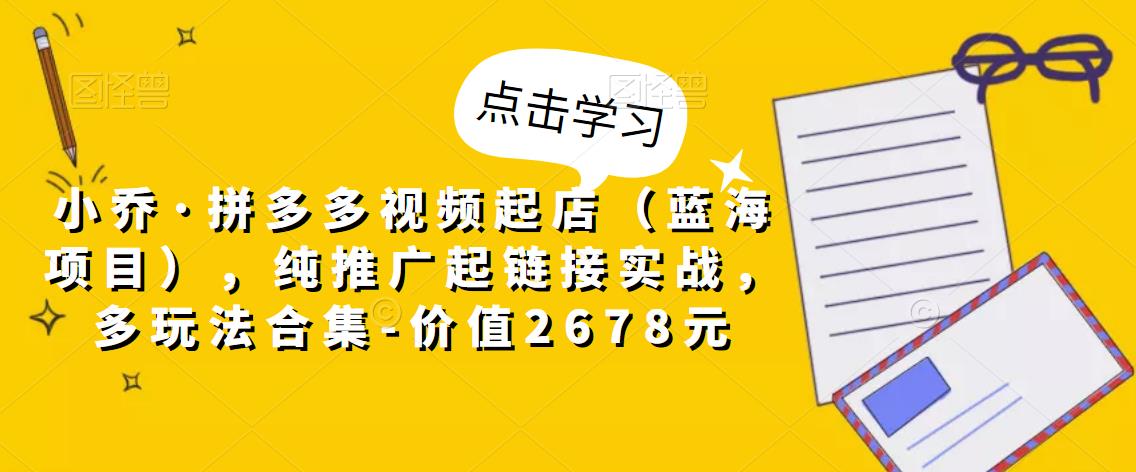 小乔·拼多多视频起店（蓝海项目），纯推广起链接实战，多玩法合集-价值2678元-福喜网创