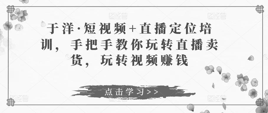 于洋·短视频+直播定位培训，手把手教你玩转直播卖货，玩转视频赚钱-福喜网创