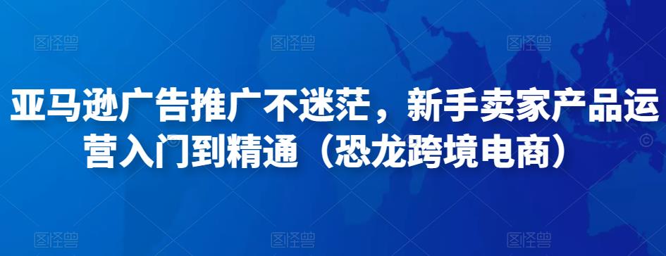 亚马逊广告推广不迷茫，新手卖家产品运营入门到精通（恐龙跨境电商）-福喜网创