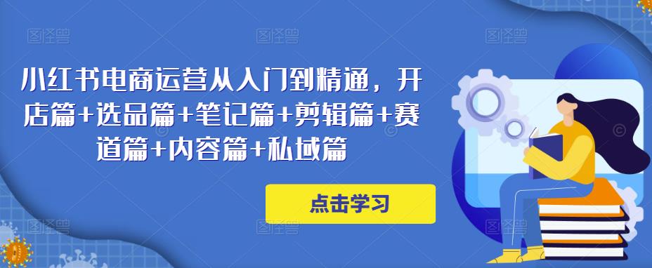 小红书电商运营从入门到精通，开店篇+选品篇+笔记篇+剪辑篇+赛道篇+内容篇+私域篇-福喜网创