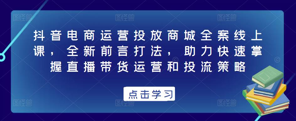 抖音电商运营投放商城全案线上课，全新前言打法，助力快速掌握直播带货运营和投流策略-福喜网创