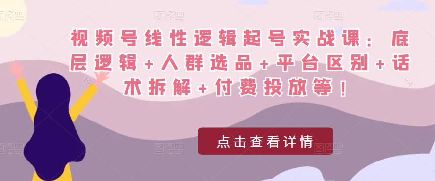 视频号线性逻辑起号实战课：底层逻辑+人群选品+平台区别+话术拆解+付费投放等！-福喜网创