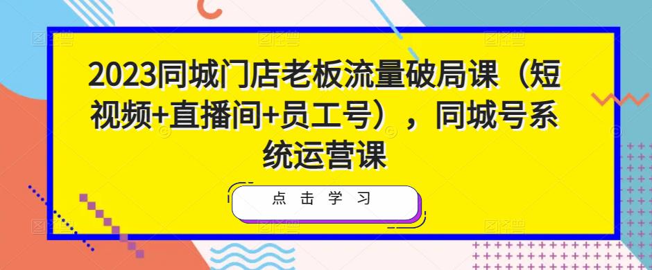 2023同城门店老板流量破局课（短视频+直播间+员工号），同城号系统运营课-福喜网创