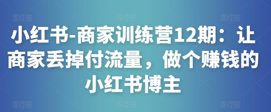 小红书-商家训练营12期：让商家丢掉付流量，做个赚钱的小红书博主-福喜网创