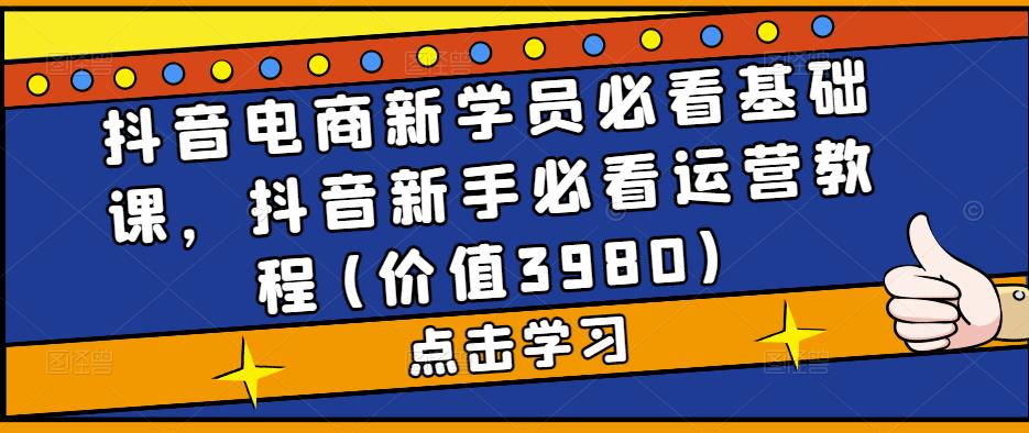 抖音电商新学员必看基础课，抖音新手必看运营教程(价值3980)-福喜网创