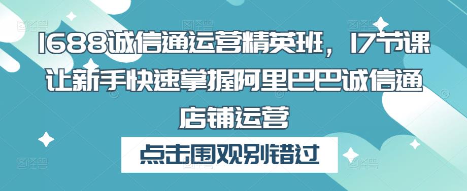 1688诚信通运营精英班，17节课让新手快速掌握阿里巴巴诚信通店铺运营-福喜网创