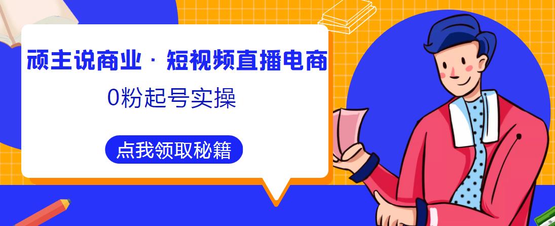 顽主说商业·短视频直播电商0粉起号实操，超800分钟超强实操干活，高效时间、快速落地拿成果-福喜网创