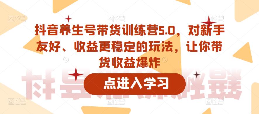 抖音养生号带货训练营5.0，对新手友好、收益更稳定的玩法，让你带货收益爆炸-福喜网创