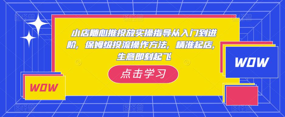 小店随心推投放实操指导从入门到进阶，保姆级投流操作方法，精准起店，生意即刻起飞-福喜网创