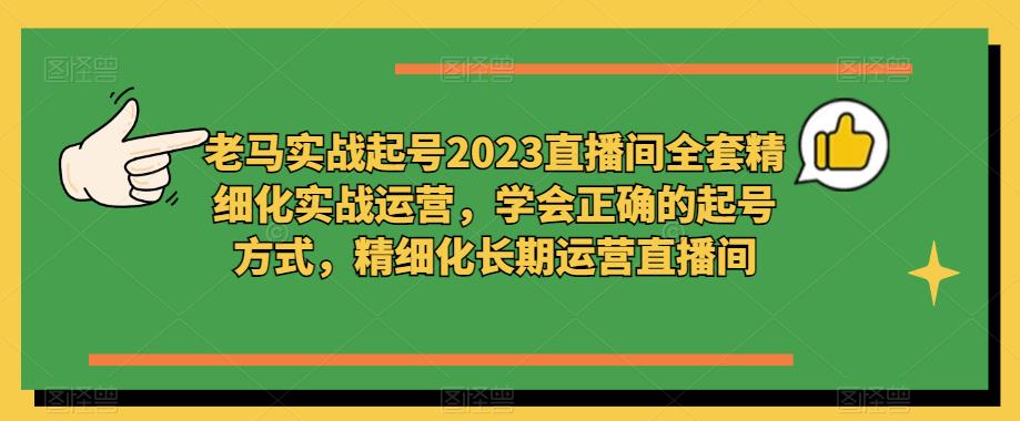 老马实战起号2023直播间全套精细化实战运营，学会正确的起号方式，精细化长期运营直播间-福喜网创