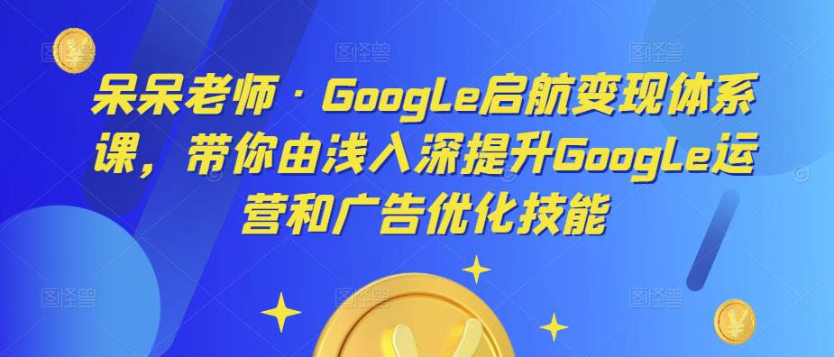 呆呆老师·Google启航变现体系课，带你由浅入深提升Google运营和广告优化技能-福喜网创