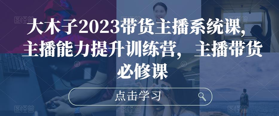 大木子2023带货主播系统课，主播能力提升训练营，主播带货必修课-福喜网创