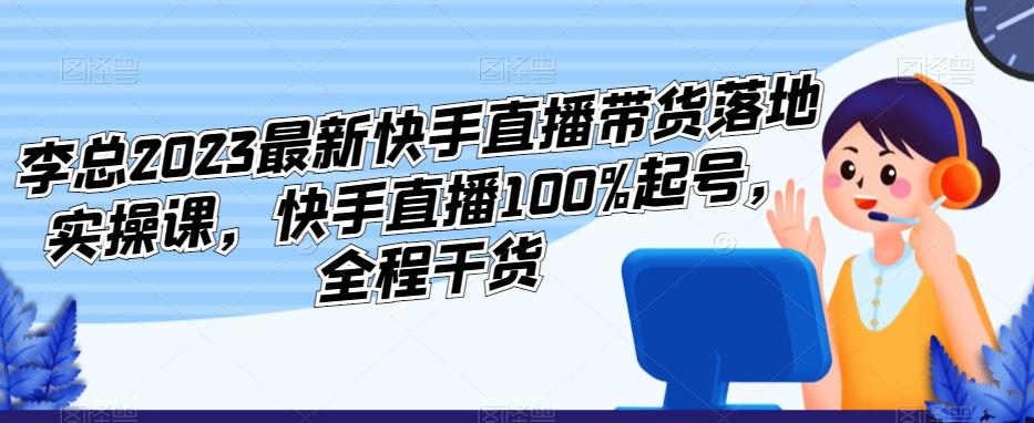 李总2023最新快手直播带货落地实操课，快手直播100%起号，全程干货-福喜网创