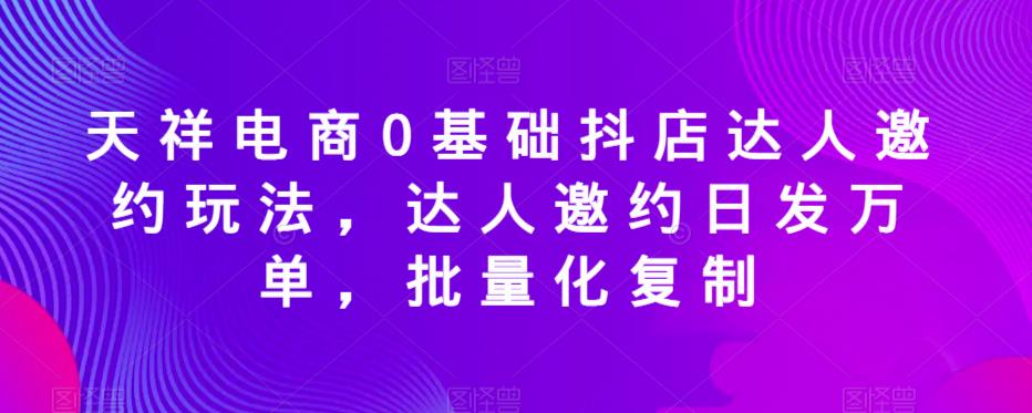 天祥电商0基础抖店达人邀约玩法，达人邀约日发万单，批量化复制-福喜网创