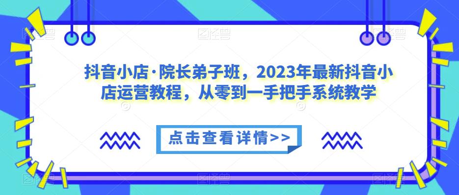 抖音小店·院长弟子班，2023年最新抖音小店运营教程，从零到一手把手系统教学-福喜网创