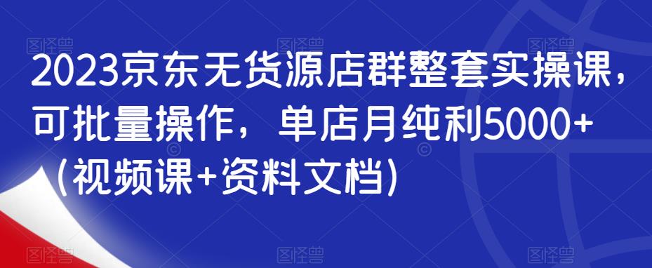 2023京东无货源店群整套实操课，可批量操作，单店月纯利5000+（视频课+资料文档）-福喜网创