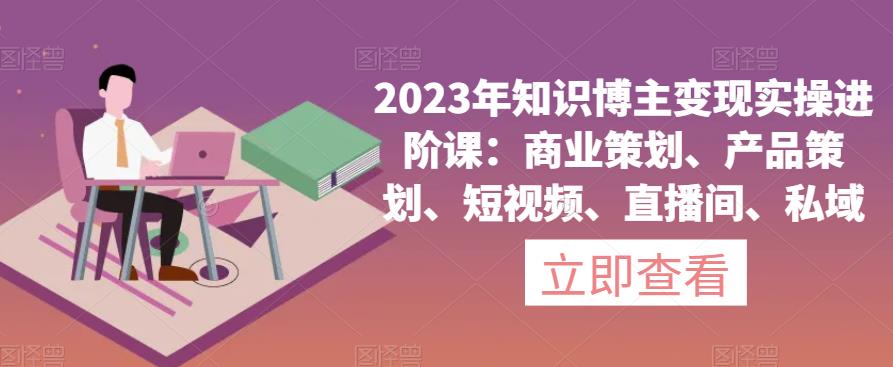 2023年知识博主变现实操进阶课：商业策划、产品策划、短视频、直播间、私域-福喜网创