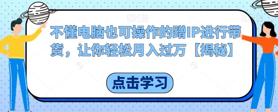 不懂电脑也可操作的蹭IP进行带货，让你轻松月入过万【揭秘】-福喜网创