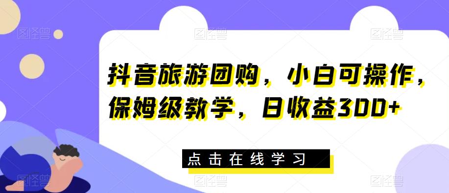 抖音旅游团购，小白可操作，保姆级教学，日收益300+【揭秘】-福喜网创