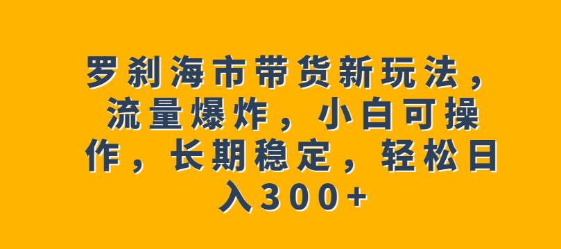 罗刹海市带货新玩法，流量爆炸，小白可操作，长期稳定，轻松日入300+【揭秘】-福喜网创