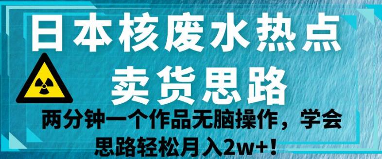 日本核废水热点卖货思路，两分钟一个作品无脑操作，学会思路轻松月入2w+【揭秘】-福喜网创