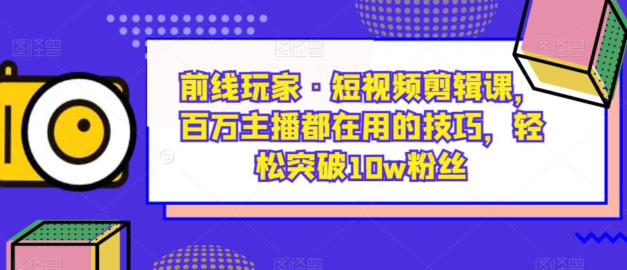 前线玩家·短视频剪辑课，百万主播都在用的技巧，轻松突破10w粉丝-福喜网创