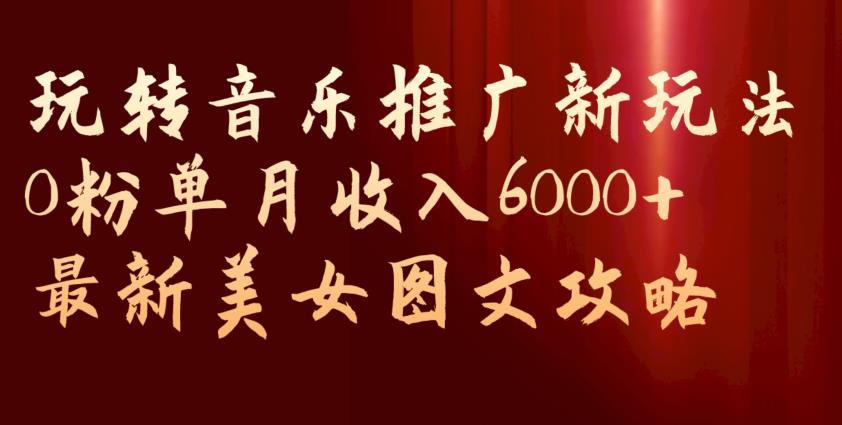 玩转音乐推广新玩法，0粉单月收入6000+，最新美女图文攻略【揭秘】-福喜网创