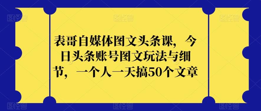 表哥自媒体图文头条课，今日头条账号图文玩法与细节，一个人一天搞50个文章-福喜网创