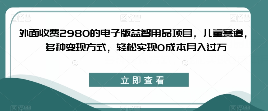 外面收费2980的电子版益智用品项目，儿童赛道，多种变现方式，轻松实现0成本月入过万【揭秘】-福喜网创