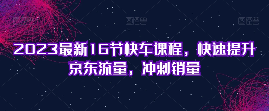 2023最新16节快车课程，快速提升京东流量，冲刺销量-福喜网创