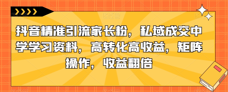 抖音精准引流家长粉，私域成交中学学习资料，高转化高收益，矩阵操作，收益翻倍【揭秘】-福喜网创